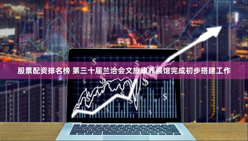 股票配资排名榜 第三十届兰洽会文旅康养展馆完成初步搭建工作