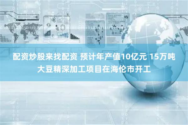 配资炒股来找配资 预计年产值10亿元 15万吨大豆精深加工项目在海伦市开工