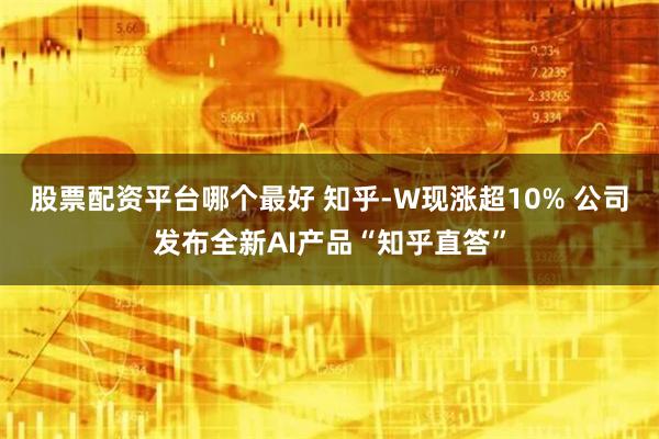 股票配资平台哪个最好 知乎-W现涨超10% 公司发布全新AI产品“知乎直答”