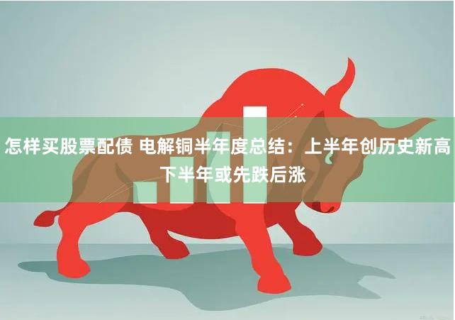 怎样买股票配债 电解铜半年度总结：上半年创历史新高  下半年或先跌后涨