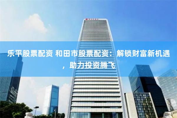 乐平股票配资 和田市股票配资：解锁财富新机遇，助力投资腾飞