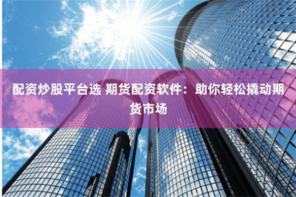 配资炒股平台选 期货配资软件：助你轻松撬动期货市场