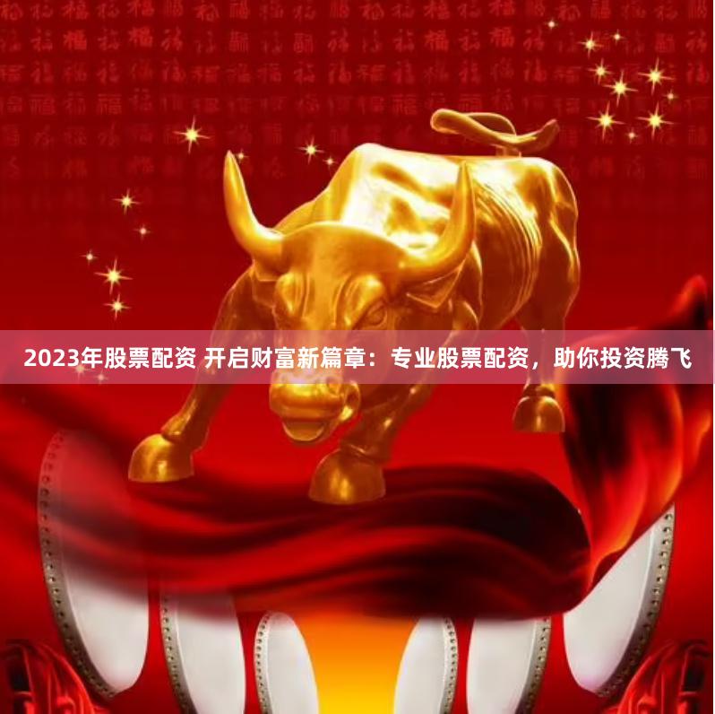 2023年股票配资 开启财富新篇章：专业股票配资，助你投资腾飞