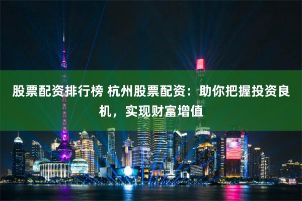 股票配资排行榜 杭州股票配资：助你把握投资良机，实现财富增值