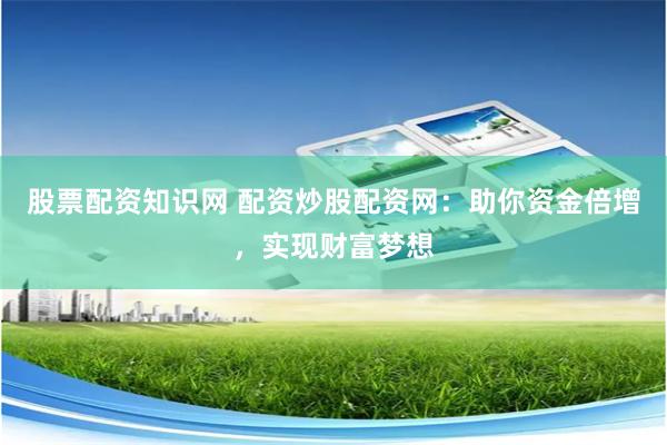 股票配资知识网 配资炒股配资网：助你资金倍增，实现财富梦想