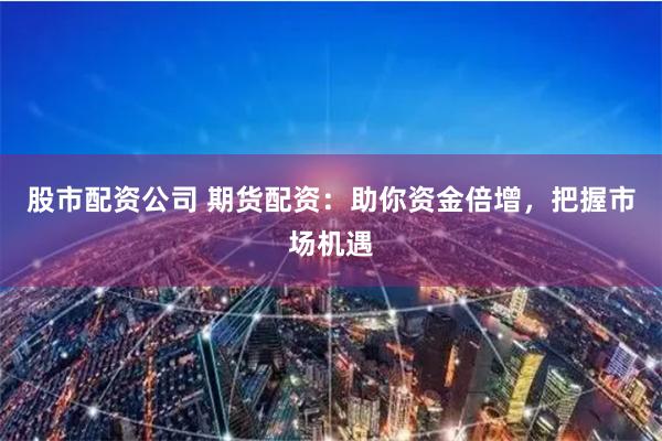 股市配资公司 期货配资：助你资金倍增，把握市场机遇