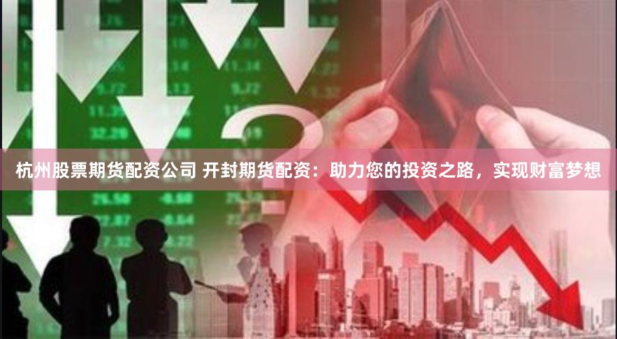 杭州股票期货配资公司 开封期货配资：助力您的投资之路，实现财富梦想