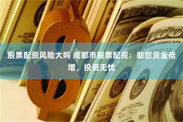 股票配资风险大吗 成都市股票配资：助您资金倍增，投资无忧