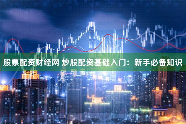 股票配资财经网 炒股配资基础入门：新手必备知识