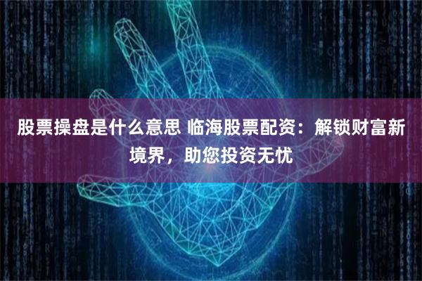 股票操盘是什么意思 临海股票配资：解锁财富新境界，助您投资无忧
