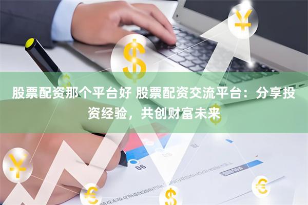 股票配资那个平台好 股票配资交流平台：分享投资经验，共创财富未来