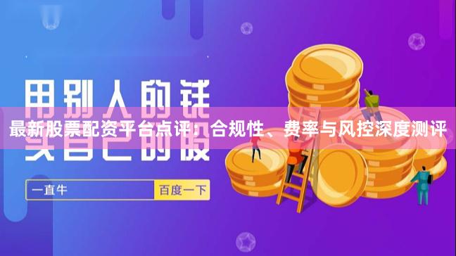 最新股票配资平台点评：合规性、费率与风控深度测评