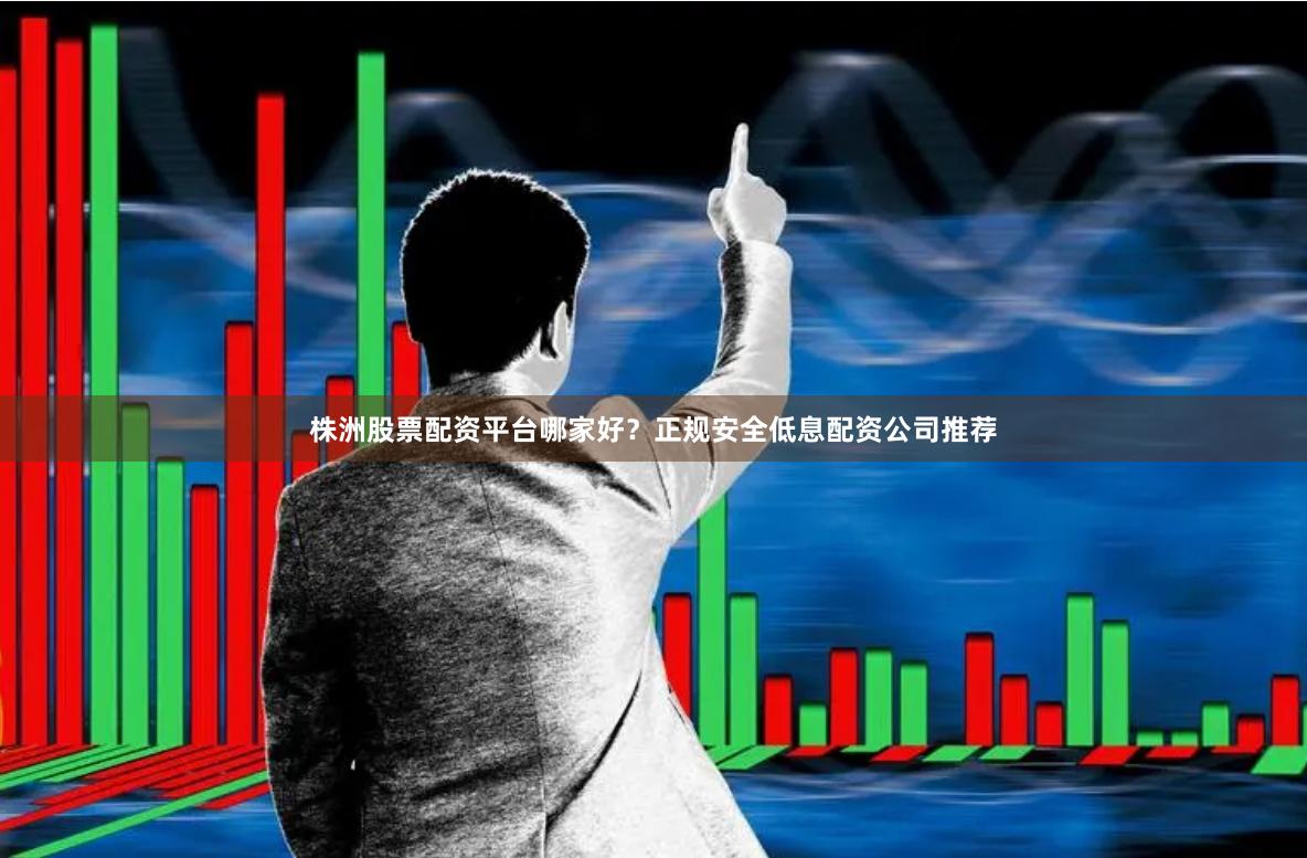 株洲股票配资平台哪家好？正规安全低息配资公司推荐